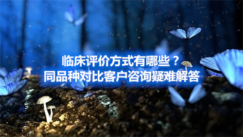 臨床評價(jià)方式有哪些？同品種對比客戶咨詢疑難解答