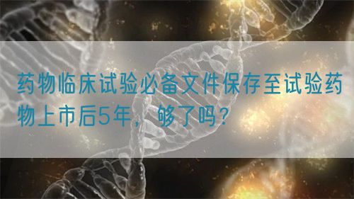 藥物臨床試驗必備文件保存至試驗藥物上市后5年，夠了嗎？(圖1)