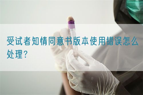 受試者知情同意書版本使用錯(cuò)誤怎么處理？(圖1)