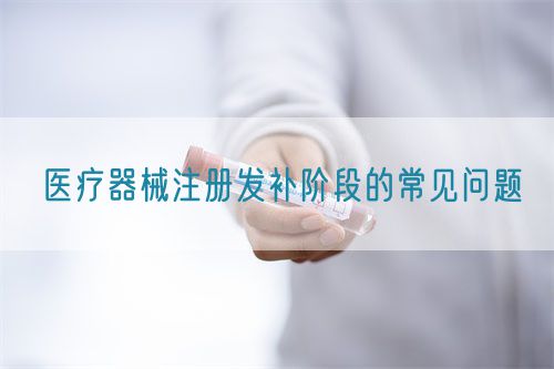 醫(yī)療器械注冊(cè)發(fā)補(bǔ)階段的常見問(wèn)題(圖1)