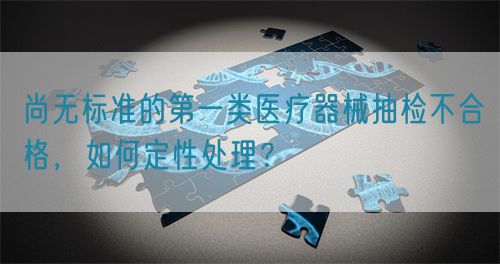 尚無(wú)標(biāo)準(zhǔn)的第一類醫(yī)療器械抽檢不合格，如何定性處理？(圖1)