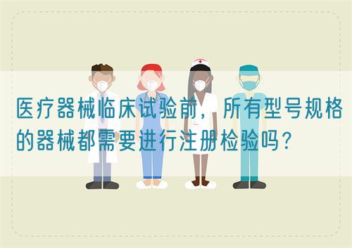 醫(yī)療器械臨床試驗前，所有型號規(guī)格的器械都需要進行注冊檢驗嗎？(圖1)