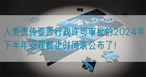 人類遺傳資源行政許可審批的2024年下半年受理截止時間表公布了！