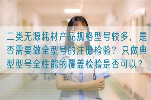 二類無(wú)源耗材產(chǎn)品規(guī)格型號(hào)較多，是否需要做全型號(hào)的注冊(cè)檢驗(yàn)？只做典型型號(hào)全性能的覆蓋檢驗(yàn)是否可以？(圖1)