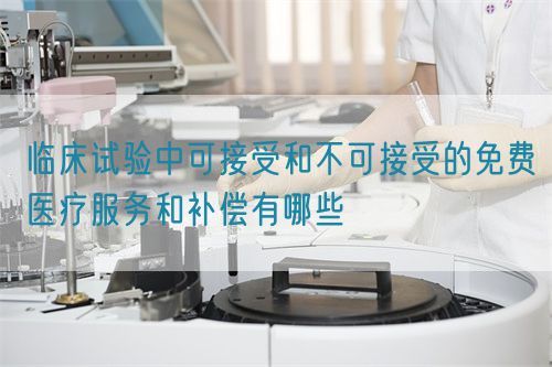 臨床試驗中可接受和不可接受的免費(fèi)醫(yī)療服務(wù)和補(bǔ)償有哪些(圖1)