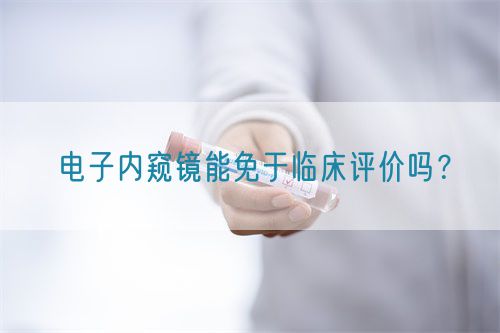 電子內(nèi)窺鏡能免于臨床評價嗎？(圖1)