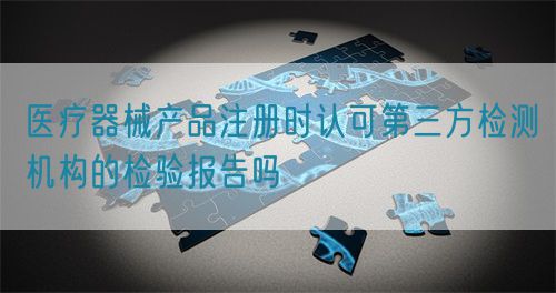 醫(yī)療器械產(chǎn)品注冊時認(rèn)可第三方檢測機(jī)構(gòu)的檢驗(yàn)報告嗎(圖1)