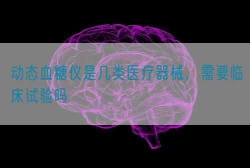 動態(tài)血糖儀是幾類醫(yī)療器械，需要臨床試驗嗎(圖1)