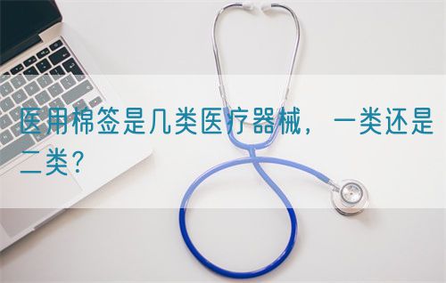 醫(yī)用棉簽是幾類醫(yī)療器械，一類還是二類？(圖1)