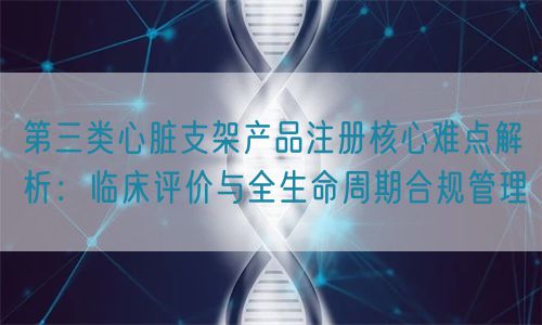 第三類心臟支架產(chǎn)品注冊(cè)核心難點(diǎn)解析：臨床評(píng)價(jià)與全生命周期管理(圖1)