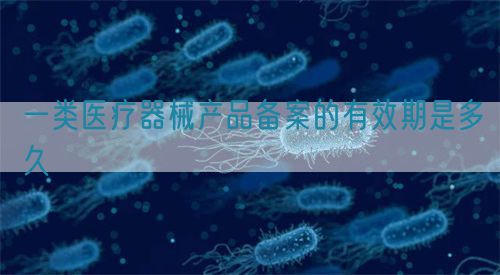 一類醫(yī)療器械產品備案的有效期是多久(圖1)