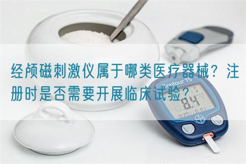 經(jīng)顱磁刺激儀屬于哪類醫(yī)療器械？注冊(cè)時(shí)是否需要開展臨床試驗(yàn)？(圖1)