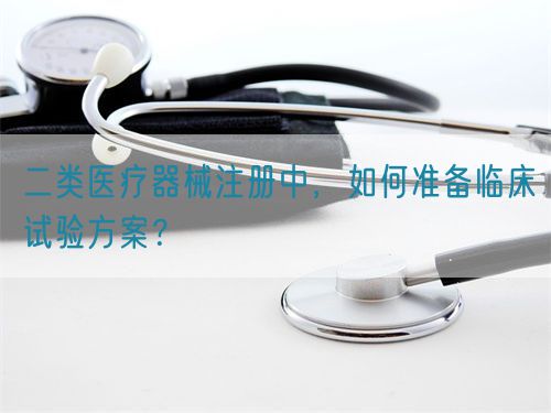 二類醫(yī)療器械注冊中，如何準(zhǔn)備臨床試驗方案？(圖1)