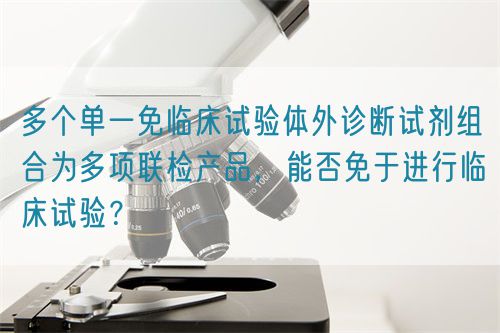 多個單一免臨床試驗(yàn)體外診斷試劑組合為多項(xiàng)聯(lián)檢產(chǎn)品，能否免于進(jìn)行臨床試驗(yàn)？