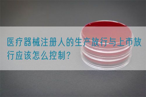 醫(yī)療器械注冊人的生產(chǎn)放行與上市放行應該怎么控制？(圖1)