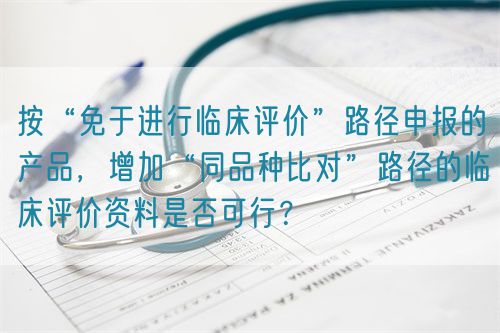 按“免于進(jìn)行臨床評(píng)價(jià)”路徑申報(bào)的產(chǎn)品，增加“同品種比對(duì)”路徑的臨床評(píng)價(jià)資料是否可行？(圖1)