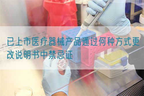 已上市醫(yī)療器械產(chǎn)品通過(guò)何種方式更改說(shuō)明書(shū)中禁忌證(圖1)