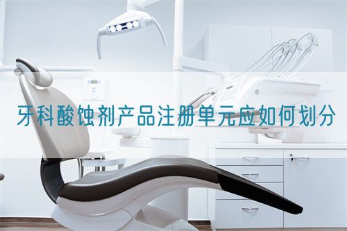 牙科酸蝕劑產(chǎn)品注冊(cè)單元應(yīng)如何劃分(圖1)