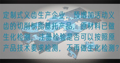定制式義齒生產(chǎn)企業(yè)，預(yù)增加活動(dòng)義齒的切削樹(shù)脂基托產(chǎn)品，原材料已做生化檢測(cè)，注冊(cè)檢驗(yàn)是否可以按照原產(chǎn)品技術(shù)要求檢測(cè)，不再做生化檢測(cè)？(圖1)