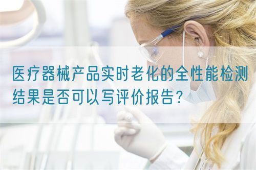 醫(yī)療器械產(chǎn)品實(shí)時(shí)老化的全性能檢測(cè)結(jié)果是否可以寫評(píng)價(jià)報(bào)告？