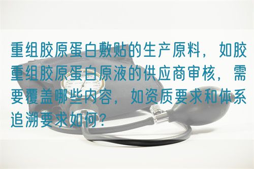 重組膠原蛋白敷貼的生產(chǎn)原料，如膠重組膠原蛋白原液的供應(yīng)商審核，需要覆蓋哪些內(nèi)容，如資質(zhì)要求和體系追溯要求如何？(圖1)