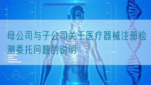 母公司與子公司關(guān)于醫(yī)療器械注冊(cè)檢測(cè)委托問(wèn)題的說(shuō)明(圖1)
