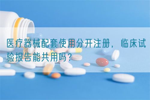 醫(yī)療器械配套使用分開注冊，臨床試驗報告能共用嗎？(圖1)