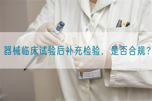 器械臨床試驗后補充檢驗，是否合規(guī)？(圖1)