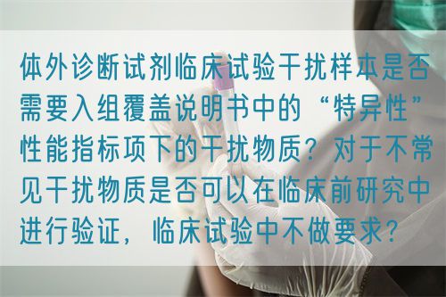體外診斷試劑臨床試驗(yàn)干擾樣本是否需要入組覆蓋說(shuō)明書中的“特異性”性能指標(biāo)項(xiàng)下的干擾物質(zhì)？對(duì)于不常見干擾物質(zhì)是否可以在臨床前研究中進(jìn)行驗(yàn)證，臨床試驗(yàn)中不做要求？(圖1)