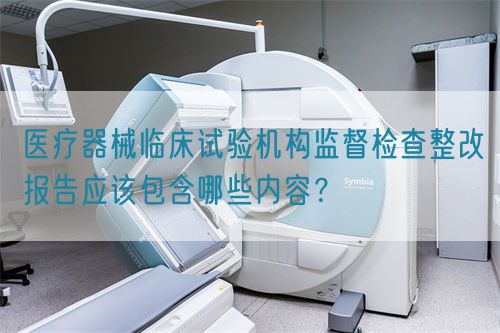 醫(yī)療器械臨床試驗(yàn)機(jī)構(gòu)監(jiān)督檢查整改報(bào)告應(yīng)該包含哪些內(nèi)容？(圖1)