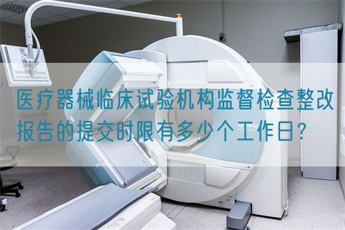 醫(yī)療器械臨床試驗(yàn)機(jī)構(gòu)監(jiān)督檢查整改報(bào)告的提交時(shí)限有多少個(gè)工作日？(圖1)