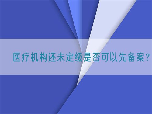 ?醫(yī)療機(jī)構(gòu)還未定級(jí)是否可以先備案？(圖1)