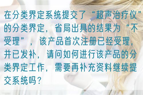 在分類界定系統(tǒng)提交了“超聲治療儀”的分類界定，省局出具的結(jié)果為“不受理”，該產(chǎn)品首次注冊已經(jīng)受理，并已發(fā)補(bǔ)，請問如何進(jìn)行該產(chǎn)品的分類界定工作，需要再補(bǔ)充資料繼續(xù)提交系統(tǒng)嗎？(圖1)