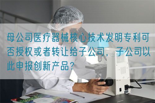 母公司醫(yī)療器械核心技術發(fā)明專利可否授權或者轉讓給子公司，子公司以此申報創(chuàng)新產品？(圖1)