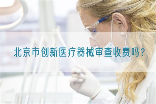 北京市創(chuàng)新醫(yī)療器械審查收費嗎？(圖1)