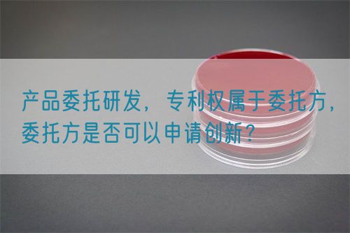 產(chǎn)品委托研發(fā)，專利權(quán)屬于委托方，委托方是否可以申請創(chuàng)新？(圖1)