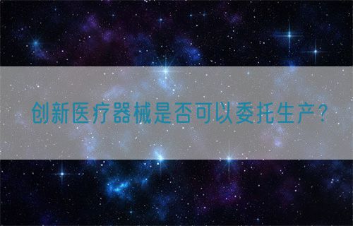 創(chuàng)新醫(yī)療器械是否可以委托生產(chǎn)？(圖1)