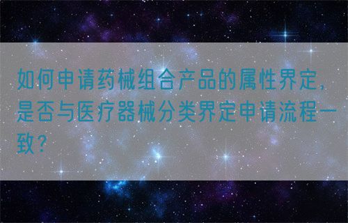 如何申請(qǐng)藥械組合產(chǎn)品的屬性界定，是否與醫(yī)療器械分類界定申請(qǐng)流程一致？(圖1)
