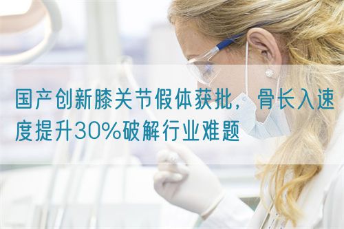 國產(chǎn)創(chuàng)新膝關節(jié)假體獲批，骨長入速度提升30%破解行業(yè)難題