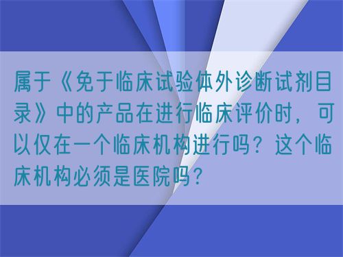 屬于《免于臨床試驗體外診斷試劑目錄》中的產(chǎn)品在進行臨床評價時，可以僅在一個臨床機構(gòu)進行嗎？這個臨床機構(gòu)必須是醫(yī)院嗎？(圖1)