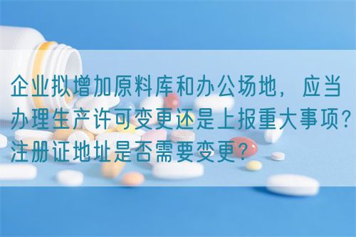 企業(yè)擬增加原料庫和辦公場地，應當辦理生產(chǎn)許可變更還是上報重大事項？注冊證地址是否需要變更？(圖1)