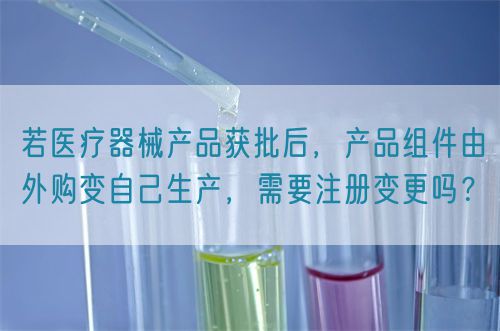 若醫(yī)療器械產(chǎn)品獲批后，產(chǎn)品組件由外購(gòu)變自己生產(chǎn)，需要注冊(cè)變更嗎？(圖1)