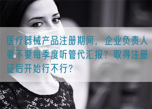 醫(yī)療器械產(chǎn)品注冊(cè)期間，企業(yè)負(fù)責(zé)人要不要每季度聽管代匯報(bào)？取得注冊(cè)證后開始行不行？