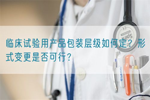臨床試驗用產(chǎn)品包裝層級如何定？形式變更是否可行？(圖1)