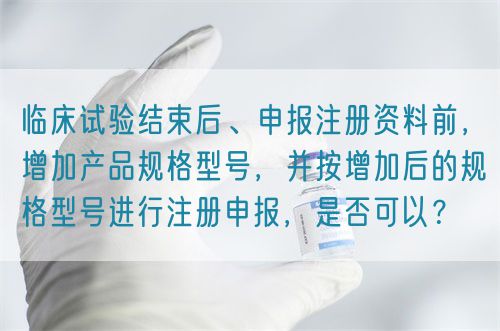 臨床試驗(yàn)結(jié)束后、申報(bào)注冊(cè)資料前，增加產(chǎn)品規(guī)格型號(hào)，并按增加后的規(guī)格型號(hào)進(jìn)行注冊(cè)申報(bào)，是否可以？(圖1)