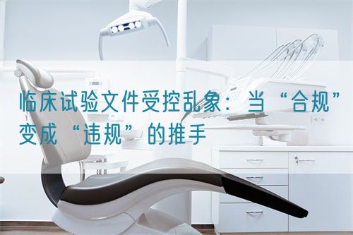臨床試驗文件受控亂象：當(dāng)“合規(guī)”變成“違規(guī)”的推手(圖1)