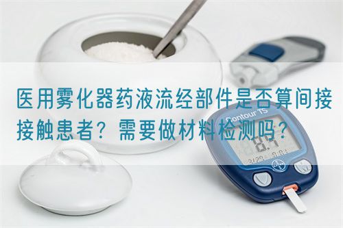 醫(yī)用霧化器藥液流經(jīng)部件是否算間接接觸患者？需要做材料檢測嗎？(圖1)