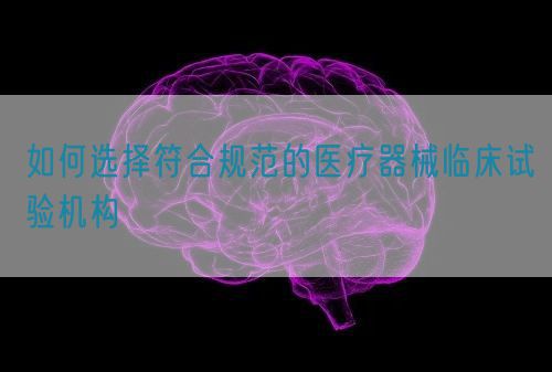 如何選擇符合規(guī)范的醫(yī)療器械臨床試驗機構(圖1)