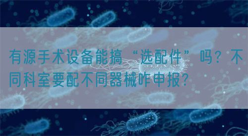 有源手術(shù)設(shè)備能搞“選配件”嗎？不同科室要配不同器械咋申報(bào)？(圖1)