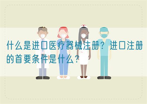 什么是進(jìn)口醫(yī)療器械注冊(cè)？進(jìn)口注冊(cè)的首要條件是什么？(圖1)